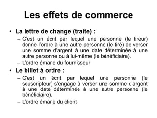Les effets de commerce
• La lettre de change (traite) :
– C’est un écrit par lequel une personne (le tireur)
donne l’ordre à une autre personne (le tiré) de verser
une somme d’argent à une date déterminée à une
autre personne ou à lui-même (le bénéficiaire).
– L’ordre émane du fournisseur
• Le billet à ordre :
– C’est un écrit par lequel une personne (le
souscripteur) s’engage à verser une somme d’argent
à une date déterminée à une autre personne (le
bénéficiaire).
– L’ordre émane du client
 