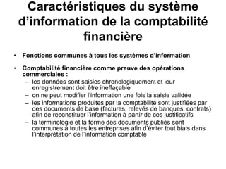 Caractéristiques du système
d’information de la comptabilité
financière
• Fonctions communes à tous les systèmes d’information
• Comptabilité financière comme preuve des opérations
commerciales :
– les données sont saisies chronologiquement et leur
enregistrement doit être ineffaçable
– on ne peut modifier l’information une fois la saisie validée
– les informations produites par la comptabilité sont justifiées par
des documents de base (factures, relevés de banques, contrats)
afin de reconstituer l’information à partir de ces justificatifs
– la terminologie et la forme des documents publiés sont
communes à toutes les entreprises afin d’éviter tout biais dans
l’interprétation de l’information comptable
 