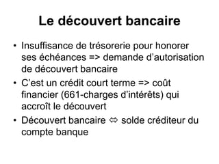 Le découvert bancaire
• Insuffisance de trésorerie pour honorer
ses échéances => demande d’autorisation
de découvert bancaire
• C’est un crédit court terme => coût
financier (661-charges d’intérêts) qui
accroît le découvert
• Découvert bancaire  solde créditeur du
compte banque
 