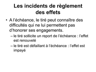 Les incidents de règlement
des effets
• A l’échéance, le tiré peut connaître des
difficultés qui ne lui permettent pas
d’honorer ses engagements.
– le tiré sollicite un report de l’échéance : l’effet
est renouvelé
– le tiré est défaillant à l’échéance : l’effet est
impayé
 