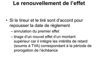 Le renouvellement de l’effet
• Si le tireur et le tiré sont d’accord pour
repousser la date de règlement
– annulation du premier effet
– tirage d’un nouvel effet d’un montant
supérieur car il intègre les intérêts de retard
(soumis à TVA) correspondant à la période de
prorogation de l’échéance
 