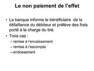 Le non paiement de l’effet
• La banque informe le bénéficiaire de la
défaillance du débiteur et prélève des frais
porté à la charge du tiré.
• Trois cas :
– remise à l’encaissement
– remise à l’escompte
– endossement
 