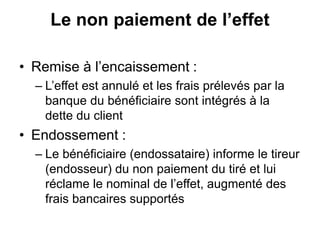 Le non paiement de l’effet
• Remise à l’encaissement :
– L’effet est annulé et les frais prélevés par la
banque du bénéficiaire sont intégrés à la
dette du client
• Endossement :
– Le bénéficiaire (endossataire) informe le tireur
(endosseur) du non paiement du tiré et lui
réclame le nominal de l’effet, augmenté des
frais bancaires supportés
 