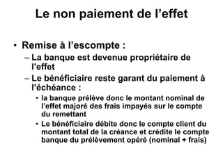 Le non paiement de l’effet
• Remise à l’escompte :
– La banque est devenue propriétaire de
l’effet
– Le bénéficiaire reste garant du paiement à
l’échéance :
• la banque prélève donc le montant nominal de
l’effet majoré des frais impayés sur le compte
du remettant
• Le bénéficiaire débite donc le compte client du
montant total de la créance et crédite le compte
banque du prélèvement opéré (nominal + frais)
 