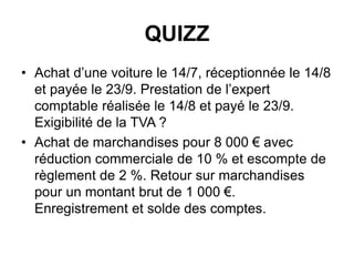 QUIZZ
• Achat d’une voiture le 14/7, réceptionnée le 14/8
et payée le 23/9. Prestation de l’expert
comptable réalisée le 14/8 et payé le 23/9.
Exigibilité de la TVA ?
• Achat de marchandises pour 8 000 € avec
réduction commerciale de 10 % et escompte de
règlement de 2 %. Retour sur marchandises
pour un montant brut de 1 000 €.
Enregistrement et solde des comptes.
 