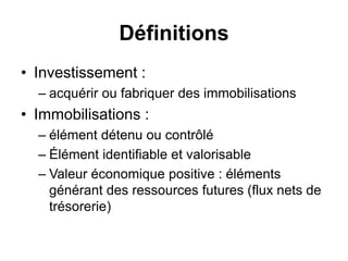 Définitions
• Investissement :
– acquérir ou fabriquer des immobilisations
• Immobilisations :
– élément détenu ou contrôlé
– Élément identifiable et valorisable
– Valeur économique positive : éléments
générant des ressources futures (flux nets de
trésorerie)
 