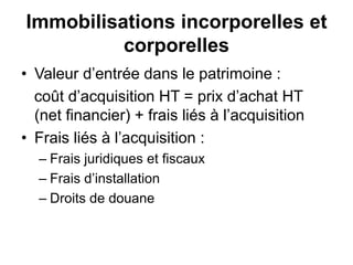 Immobilisations incorporelles et
corporelles
• Valeur d’entrée dans le patrimoine :
coût d’acquisition HT = prix d’achat HT
(net financier) + frais liés à l’acquisition
• Frais liés à l’acquisition :
– Frais juridiques et fiscaux
– Frais d’installation
– Droits de douane
 