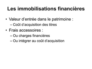 Les immobilisations financières
• Valeur d’entrée dans le patrimoine :
– Coût d’acquisition des titres
• Frais accessoires :
– Ou charges financières
– Ou intégrer au coût d’acquisition
 