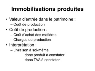 Immobilisations produites
• Valeur d’entrée dans le patrimoine :
– Coût de production
• Coût de production :
– Coût d’achat des matières
– Charges de production
• Interprétation :
– Livraison à soi-même
donc produit à constater
donc TVA à constater
 
