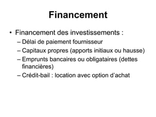 Financement
• Financement des investissements :
– Délai de paiement fournisseur
– Capitaux propres (apports initiaux ou hausse)
– Emprunts bancaires ou obligataires (dettes
financières)
– Crédit-bail : location avec option d’achat
 