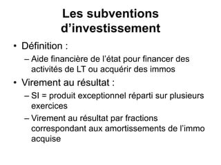 Les subventions
d’investissement
• Définition :
– Aide financière de l’état pour financer des
activités de LT ou acquérir des immos
• Virement au résultat :
– SI = produit exceptionnel réparti sur plusieurs
exercices
– Virement au résultat par fractions
correspondant aux amortissements de l’immo
acquise
 
