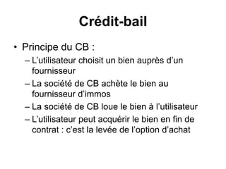 Crédit-bail
• Principe du CB :
– L’utilisateur choisit un bien auprès d’un
fournisseur
– La société de CB achète le bien au
fournisseur d’immos
– La société de CB loue le bien à l’utilisateur
– L’utilisateur peut acquérir le bien en fin de
contrat : c’est la levée de l’option d’achat
 