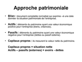 Approche patrimoniale
• Bilan : document comptable normalisé qui exprime –à une date
donnée- la situation patrimoniale de l’entreprise.
• Actifs : éléments du patrimoine ayant une valeur économique
positive pour l’entreprise (biens, créances).
• Passifs : éléments du patrimoine ayant une valeur économique
négative pour l’entreprise (dettes ou passif externe).
• Capitaux propres : ils mesurent la valeur nette du patrimoine.
Capitaux propres = situation nette
Actifs – passifs (externes) = avoirs - dettes
 