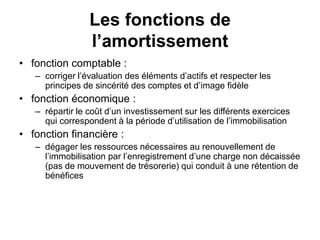 Les fonctions de
l’amortissement
• fonction comptable :
– corriger l’évaluation des éléments d’actifs et respecter les
principes de sincérité des comptes et d’image fidèle
• fonction économique :
– répartir le coût d’un investissement sur les différents exercices
qui correspondent à la période d’utilisation de l’immobilisation
• fonction financière :
– dégager les ressources nécessaires au renouvellement de
l’immobilisation par l’enregistrement d’une charge non décaissée
(pas de mouvement de trésorerie) qui conduit à une rétention de
bénéfices
 