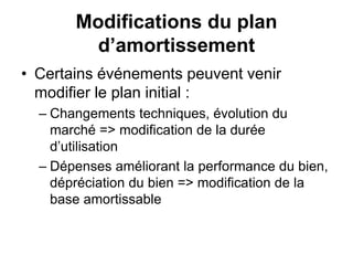 Modifications du plan
d’amortissement
• Certains événements peuvent venir
modifier le plan initial :
– Changements techniques, évolution du
marché => modification de la durée
d’utilisation
– Dépenses améliorant la performance du bien,
dépréciation du bien => modification de la
base amortissable
 