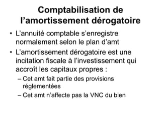Comptabilisation de
l’amortissement dérogatoire
• L’annuité comptable s’enregistre
normalement selon le plan d’amt
• L’amortissement dérogatoire est une
incitation fiscale à l’investissement qui
accroît les capitaux propres :
– Cet amt fait partie des provisions
réglementées
– Cet amt n’affecte pas la VNC du bien
 