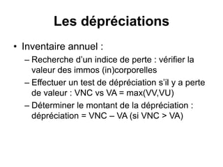 Les dépréciations
• Inventaire annuel :
– Recherche d’un indice de perte : vérifier la
valeur des immos (in)corporelles
– Effectuer un test de dépréciation s’il y a perte
de valeur : VNC vs VA = max(VV,VU)
– Déterminer le montant de la dépréciation :
dépréciation = VNC – VA (si VNC > VA)
 
