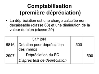 Comptabilisation
(première dépréciation)
• La dépréciation est une charge calculée non
décaissable (classe 68) et une diminution de la
valeur du bien (classe 29)
6816
2907
31/12/N
Dotation pour dépréciation
des immos
Dépréciation du FC
D’après test de dépréciation
500
500
 