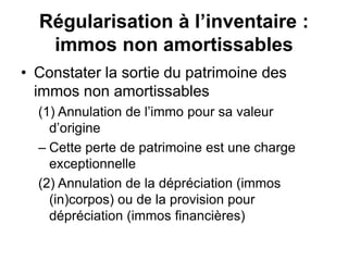 Régularisation à l’inventaire :
immos non amortissables
• Constater la sortie du patrimoine des
immos non amortissables
(1) Annulation de l’immo pour sa valeur
d’origine
– Cette perte de patrimoine est une charge
exceptionnelle
(2) Annulation de la dépréciation (immos
(in)corpos) ou de la provision pour
dépréciation (immos financières)
 