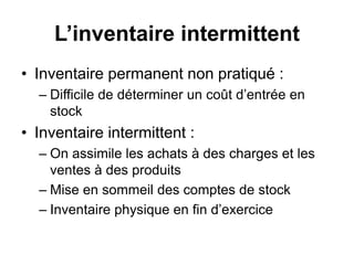 L’inventaire intermittent
• Inventaire permanent non pratiqué :
– Difficile de déterminer un coût d’entrée en
stock
• Inventaire intermittent :
– On assimile les achats à des charges et les
ventes à des produits
– Mise en sommeil des comptes de stock
– Inventaire physique en fin d’exercice
 