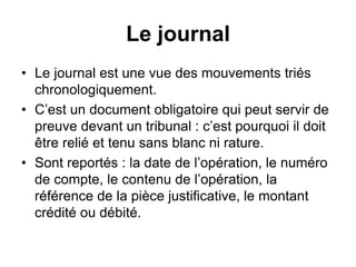 Le journal
• Le journal est une vue des mouvements triés
chronologiquement.
• C’est un document obligatoire qui peut servir de
preuve devant un tribunal : c’est pourquoi il doit
être relié et tenu sans blanc ni rature.
• Sont reportés : la date de l’opération, le numéro
de compte, le contenu de l’opération, la
référence de la pièce justificative, le montant
crédité ou débité.
 