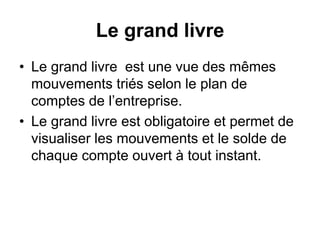 Le grand livre
• Le grand livre est une vue des mêmes
mouvements triés selon le plan de
comptes de l’entreprise.
• Le grand livre est obligatoire et permet de
visualiser les mouvements et le solde de
chaque compte ouvert à tout instant.
 