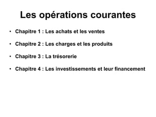 Les opérations courantes
• Chapitre 1 : Les achats et les ventes
• Chapitre 2 : Les charges et les produits
• Chapitre 3 : La trésorerie
• Chapitre 4 : Les investissements et leur financement
 