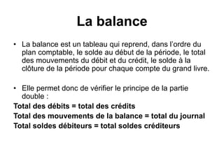 La balance
• La balance est un tableau qui reprend, dans l’ordre du
plan comptable, le solde au début de la période, le total
des mouvements du débit et du crédit, le solde à la
clôture de la période pour chaque compte du grand livre.
• Elle permet donc de vérifier le principe de la partie
double :
Total des débits = total des crédits
Total des mouvements de la balance = total du journal
Total soldes débiteurs = total soldes créditeurs
 
