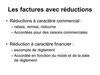Les factures avec réductions
• Réductions à caractère commercial :
– rabais, remise, ristourne
– Accordées pour des raisons commerciales
• Réduction à caractère financier :
– escompte de règlement
– Accordée en fonction du mode et de la date
de règlement
 