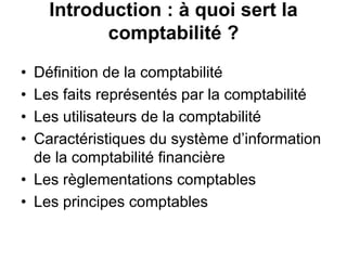 Introduction : à quoi sert la
comptabilité ?
• Définition de la comptabilité
• Les faits représentés par la comptabilité
• Les utilisateurs de la comptabilité
• Caractéristiques du système d’information
de la comptabilité financière
• Les règlementations comptables
• Les principes comptables
 