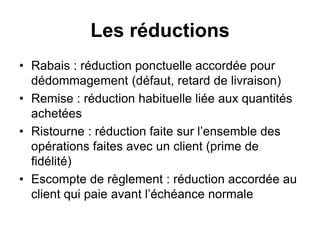 Les réductions
• Rabais : réduction ponctuelle accordée pour
dédommagement (défaut, retard de livraison)
• Remise : réduction habituelle liée aux quantités
achetées
• Ristourne : réduction faite sur l’ensemble des
opérations faites avec un client (prime de
fidélité)
• Escompte de règlement : réduction accordée au
client qui paie avant l’échéance normale
 