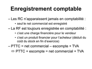 Enregistrement comptable
– Les RC n’apparaissent jamais en comptabilité :
• seul le net commercial est enregistré
– La RF est toujours enregistrée en comptabilité :
• c’est une charge financière pour le vendeur
• c’est un produit financier pour l’acheteur (déduit du
coût du stock en fin d’exercice)
– PTTC = net commercial – escompte + TVA
 PTTC + escompte = net commercial + TVA
 