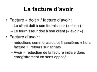 La facture d’avoir
• Facture « doit » / facture d’avoir :
– Le client doit à son fournisseur (« doit »)
– Le fournisseur doit à son client (« avoir »)
• Facture d’avoir :
– réductions commerciales et financières « hors
facture », retours sur achats
– Avoir = réduction de la facture initiale donc
enregistrement en sens opposé
 
