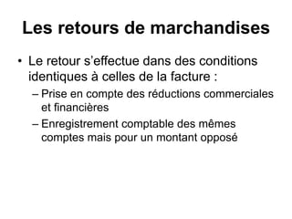 Les retours de marchandises
• Le retour s’effectue dans des conditions
identiques à celles de la facture :
– Prise en compte des réductions commerciales
et financières
– Enregistrement comptable des mêmes
comptes mais pour un montant opposé
 