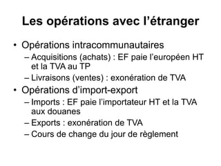 Les opérations avec l’étranger
• Opérations intracommunautaires
– Acquisitions (achats) : EF paie l’européen HT
et la TVA au TP
– Livraisons (ventes) : exonération de TVA
• Opérations d’import-export
– Imports : EF paie l’importateur HT et la TVA
aux douanes
– Exports : exonération de TVA
– Cours de change du jour de règlement
 