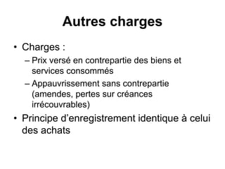 Autres charges
• Charges :
– Prix versé en contrepartie des biens et
services consommés
– Appauvrissement sans contrepartie
(amendes, pertes sur créances
irrécouvrables)
• Principe d’enregistrement identique à celui
des achats
 