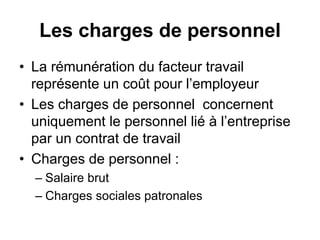 Les charges de personnel
• La rémunération du facteur travail
représente un coût pour l’employeur
• Les charges de personnel concernent
uniquement le personnel lié à l’entreprise
par un contrat de travail
• Charges de personnel :
– Salaire brut
– Charges sociales patronales
 