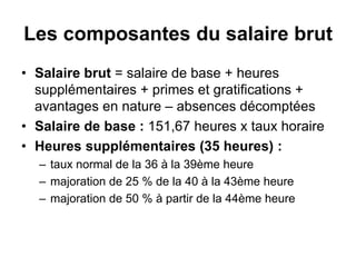 Les composantes du salaire brut
• Salaire brut = salaire de base + heures
supplémentaires + primes et gratifications +
avantages en nature – absences décomptées
• Salaire de base : 151,67 heures x taux horaire
• Heures supplémentaires (35 heures) :
– taux normal de la 36 à la 39ème heure
– majoration de 25 % de la 40 à la 43ème heure
– majoration de 50 % à partir de la 44ème heure
 