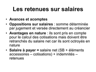 Les retenues sur salaires
• Avances et acomptes
• Oppositions sur salaires : somme déterminée
par jugement et versée directement au créancier
• Avantages en nature : ils sont pris en compte
pour le calcul des cotisations mais doivent être
retranchés du salaire net car ils sont octroyés en
nature
• Salaire à payer = salaire net (SB + éléments
accessoires – cotisations) + indemnités –
retenues
 