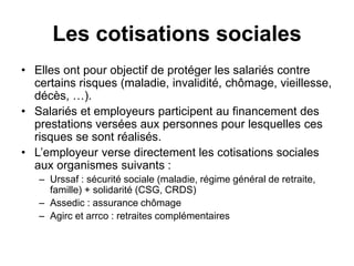 Les cotisations sociales
• Elles ont pour objectif de protéger les salariés contre
certains risques (maladie, invalidité, chômage, vieillesse,
décès, …).
• Salariés et employeurs participent au financement des
prestations versées aux personnes pour lesquelles ces
risques se sont réalisés.
• L’employeur verse directement les cotisations sociales
aux organismes suivants :
– Urssaf : sécurité sociale (maladie, régime général de retraite,
famille) + solidarité (CSG, CRDS)
– Assedic : assurance chômage
– Agirc et arrco : retraites complémentaires
 