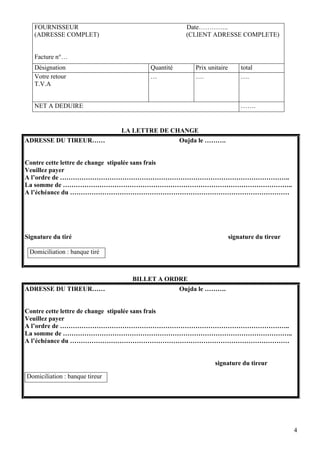 FOURNISSEUR                                     Date…………..
   (ADRESSE COMPLET)                               (CLIENT ADRESSE COMPLETE)


   Facture n°…
   Désignation                         Quantité       Prix unitaire       total
   Votre retour                        …              ….                  ….
   T.V.A


   NET A DEDUIRE                                                          …….


                                LA LETTRE DE CHANGE
ADRESSE DU TIREUR……                               Oujda le ……….


Contre cette lettre de change stipulée sans frais
Veuillez payer
A l’ordre de ……………………………………………………………………………………………..
La somme de ……………………………………………………………………………………………..
A l’échéance du …………………………………………………………………………………………




Signature du tiré                                                     signature du tireur

 Domiciliation : banque tiré



                                  BILLET A ORDRE
ADRESSE DU TIREUR……                               Oujda le ……….


Contre cette lettre de change stipulée sans frais
Veuillez payer
A l’ordre de ……………………………………………………………………………………………..
La somme de ……………………………………………………………………………………………..
A l’échéance du …………………………………………………………………………………………


                                                             signature du tireur

Domiciliation : banque tireur




                                                                                            4
 