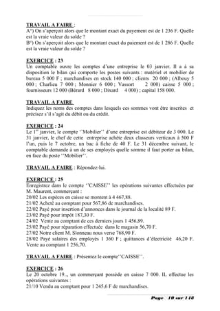 TRAVAIL A FAIRE :
A°) On s’aperçoit alors que le montant exact du payement est de 1 236 F. Quelle
est la vraie valeur du solde ?
B°) On s’aperçoit alors que le montant exact du paiement est de 1 286 F. Quelle
est la vraie valeur du solde ?

EXERCICE : 23
Un comptable ouvre les comptes d’une entreprise le 03 janvier. Il a à sa
disposition le bilan qui comporte les postes suivants : matériel et mobilier de
bureau 5 000 F ; marchandises en stock 140 000 ; clients 20 000 ; (Albouy 5
000 ; Charlieu 7 000 ; Monnier 6 000 ; Vassort          2 000) caisse 5 000 ;
fournisseurs 12 000 (Bérard 8 000 ; Dixard 4 000) ; capital 158 000.

TRAVAIL A FAIRE
Indiquez les noms des comptes dans lesquels ces sommes vont être inscrites et
précisez s’il s’agit du débit ou du crédit.

EXERCICE : 24
Le 1er janvier, le compte ‘’Mobilier’’ d’une entreprise est débiteur de 3 000. Le
31 janvier, le chef de cette entreprise achète deux classeurs verticaux à 500 F
l’un, puis le 7 octobre, un bac à fiche de 40 F. Le 31 décembre suivant, le
comptable demande à un de ses employés quelle somme il faut porter au bilan,
en face du poste ‘’Mobilier’’.

TRAVAIL A FAIRE : Répondez-lui.

EXERCICE : 25
Enregistrez dans le compte ‘’CAISSE’’ les opérations suivantes effectuées par
M. Maurent, commerçant :
20/02 Les espèces en caisse se montent à 4 467,88.
21/02 Acheté au comptant pour 567,86 de marchandises.
22/02 Payé pour insertion d’annonces dans le journal de la localité 89 F.
23/02 Payé pour impôt 187,30 F.
24/02 Vente au comptant de ces derniers jours 1 456,89.
25/02 Payé pour réparation effectuée dans le magasin 56,70 F.
27/02 Notre client M. Slonneau nous verse 768,90 F.
28/02 Payé salaires des employés 1 360 F ; quittances d’électricité 46,20 F.
Vente au comptant 1 256,70.

TRAVAIL A FAIRE : Présentez le compte‘’CAISSE’’.

EXERCICE : 26
Le 20 octobre 19.., un commerçant possède en caisse 7 000. IL effectue les
opérations suivantes :
21/10 Vendu au comptant pour 1 245,6 F de marchandises.

                                                            Page    10 sur 148
 
