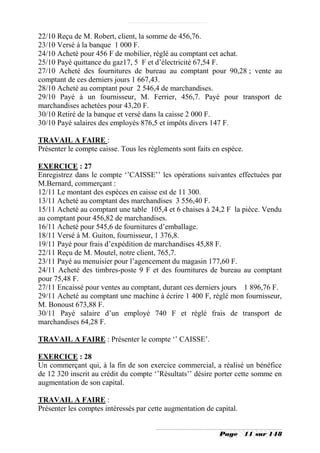 22/10 Reçu de M. Robert, client, la somme de 456,76.
23/10 Versé à la banque 1 000 F.
24/10 Acheté pour 456 F de mobilier, réglé au comptant cet achat.
25/10 Payé quittance du gaz17, 5 F et d’électricité 67,54 F.
27/10 Acheté des fournitures de bureau au comptant pour 90,28 ; vente au
comptant de ces derniers jours 1 667,43.
28/10 Acheté au comptant pour 2 546,4 de marchandises.
29/10 Payé à un fournisseur, M. Ferrier, 456,7. Payé pour transport de
marchandises achetées pour 43,20 F.
30/10 Retiré de la banque et versé dans la caisse 2 000 F.
30/10 Payé salaires des employés 876,5 et impôts divers 147 F.

TRAVAIL A FAIRE :
Présenter le compte caisse. Tous les règlements sont faits en espèce.

EXERCICE : 27
Enregistrez dans le compte ‘’CAISSE’’ les opérations suivantes effectuées par
M.Bernard, commerçant :
12/11 Le montant des espèces en caisse est de 11 300.
13/11 Acheté au comptant des marchandises 3 556,40 F.
15/11 Acheté au comptant une table 105,4 et 6 chaises à 24,2 F la pièce. Vendu
au comptant pour 456,82 de marchandises.
16/11 Acheté pour 545,6 de fournitures d’emballage.
18/11 Versé à M. Guiton, fournisseur, 1 376,8.
19/11 Payé pour frais d’expédition de marchandises 45,88 F.
22/11 Reçu de M. Moutel, notre client, 765,7.
23/11 Payé au menuisier pour l’agencement du magasin 177,60 F.
24/11 Acheté des timbres-poste 9 F et des fournitures de bureau au comptant
pour 75,48 F.
27/11 Encaissé pour ventes au comptant, durant ces derniers jours 1 896,76 F.
29/11 Acheté au comptant une machine à écrire 1 400 F, réglé mon fournisseur,
M. Bonoust 673,88 F.
30/11 Payé salaire d’un employé 740 F et réglé frais de transport de
marchandises 64,28 F.

TRAVAIL A FAIRE : Présenter le compte ‘’ CAISSE’.

EXERCICE : 28
Un commerçant qui, à la fin de son exercice commercial, a réalisé un bénéfice
de 12 320 inscrit au crédit du compte ‘’Résultats’’ désire porter cette somme en
augmentation de son capital.

TRAVAIL A FAIRE :
Présenter les comptes intéressés par cette augmentation de capital.


                                                             Page       11 sur 148
 