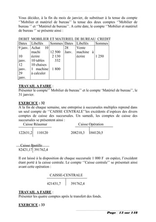 Vous décidez, à la fin du mois de janvier, de substituer à la tenue du compte
‘’Mobilier et matériel de bureau’’ la tenue des deux comptes ‘’Mobilier de
bureau ‘’ et ‘’Matériel de bureau’’. A cette date, le compte ‘’Mobilier et matériel
de bureau ‘’ se présente ainsi :

DEBIT MOBILIER ET MATERIEL DE BUREAU CREDIT
Dates Libellés     Sommes Dates Libellés  Sommes
9 janv. Achat 10          28    Vente
        machi      12 500 Janv. machine à
10      écrire      2 130       écrire    1 250
janv. 10 tables       332
12      10 chaises
janv. 1 machine 1 800
29      à calculer
janv.

TRAVAIL A FAIRE :
Présenter le compte‘’ Mobilier de bureau’’ et le compte ‘Matériel de bureau’’, le
31 janvier.

EXERCICE : 32
A la fin de chaque semaine, une entreprise à succursales multiples reprend dans
un seul compte de ‘’CAISSE CENTRALE’’les excédents d’espèces des divers
comptes de caisse des succursales. Un samedi, les comptes de caisse des
succursales se présentent ainsi :
   Caisse Réaumur                      Caisse Opération

122631,2    110120                  208210,3     184120,5


 Caisse Bastille
82421,17 391762,4

Il est laissé à la disposition de chaque succursale 1 000 F en espèce, l’excédent
étant porté à la caisse centrale. Le compte ‘’Caisse centrale’’ se présentait ainsi
avant cette opération :

                     CAISSE-CENTRALE

                   421431,7         391762,4

TRAVAIL A FAIRE :
Présenter les quatre comptes après le transfert des fonds.

EXERCICE : 33

                                                             Page     13 sur 148
 