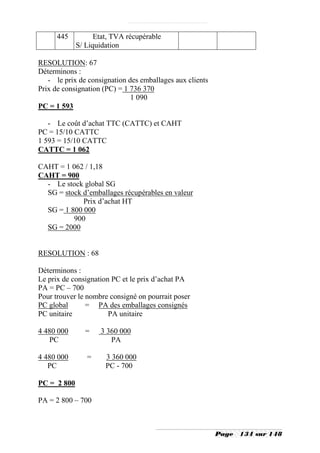 445          Etat, TVA récupérable
             S/ Liquidation

RESOLUTION: 67
Déterminons :
   - le prix de consignation des emballages aux clients
Prix de consignation (PC) = 1 736 370
                              1 090
PC = 1 593

   - Le coût d’achat TTC (CATTC) et CAHT
PC = 15/10 CATTC
1 593 = 15/10 CATTC
CATTC = 1 062

CAHT = 1 062 / 1,18
CAHT = 900
  - Le stock global SG
  SG = stock d’emballages récupérables en valeur
             Prix d’achat HT
  SG = 1 800 000
          900
  SG = 2000


RESOLUTION : 68

Déterminons :
Le prix de consignation PC et le prix d’achat PA
PA = PC – 700
Pour trouver le nombre consigné on pourrait poser
PC global       = PA des emballages consignés
PC unitaire            PA unitaire

4 480 000      =    3 360 000
   PC                  PA

4 480 000       =     3 360 000
   PC                 PC - 700

PC = 2 800

PA = 2 800 – 700



                                                          Page   134 sur 148
 