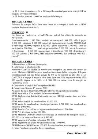 Le 18 février, je reçois avis de la BOA qu’il a encaissé pour mon compte 8 F de
coupons (revenus de titres).
Le 25 février, je retire 1 500 F en espèces de la banque.

TRAVAIL A FAIRE :
Présenter le compte BOA dans mes livres et le compte à tenir par la BOA
(compte à colonnes mariées).

EXERCICE : 39
Du bilan de l’entreprise « GAYON » on extrait les éléments suivants au
31/12/2001.
Fond commercial 1 500 000 ; matériel de transport 1 500 000; effet à payer
1 800 000 ; réserves 1 700 000 ; dépôt et cautionnements versés 350000;stock
d’emballage 750000 ; emprunt 1 500 000 ; effets à recevoir 1 300 000 ; titres de
participation 500 000 ;     stock de produits finis 3 000 000 ; stock de matières
et fournitures    1 500 000 ; agencement et installation `600 000 ; fournisseur 3
100 000 ; clients 2 800 000 ;OBSS créditeur 500 000 ; état créditeur 900 000 ;
capital ?.

TRAVAIL A FAIRE :
1-Réconstituer le bilan de l’entreprise.
2-Déterminer la situation nette.
Monsieur GAYON décide de vendre son entreprise. Au terme du contrat de
vente, Madame GOLOU reprend tous les éléments de ladite entreprise. Elle paie
immédiatement sur ses fonds privés la 3/5 de la somme qu’elle doit à Mr
GAYON et s’engage à payer le reste dans deux ans. Elle apporte en outre 2700
000 qu’elle dépose à la BOA et 1 300 000 en caisse pour le compte de
l’entreprise créée.
3-Déterminer le capital de l’entreprise GOLOU.
4-Dresser son bilan au 1er janvier 2002.
Au cours du mois de janvier 2002; elle effectue les opérations suivantes:
03/01 Acquisition d’un matériel de bureau 400 000.
05/01 Règlement de la totalité des dettes envers l’OBSS inscrites dans son bilan
en espèce.
07/01 Achat à crédit de marchandises 10 000 000.
09/01 Vente de marchandises par chèque bancaire 2 500 000. Les marchandises
ont coûté 2 000 000.
13/01 Remise d’un chèque en règlement du fournisseur 1 500 000.
16/01 Prêt à Lola en espèce 100 000.
21/01 Madame GOLOU apporte de nouveau un matériel de transport valant 2
000 000 et un micro-ordinateur de 1 500 000.
23/01 Versement d’espèce en banque 250 000.
25/01 Règlement du client par chèque bancaire 1 800 000.
29/01Madame GOLOU retire 100 000 de marchandises pour son propre compte.
5-Faites l’analyse comptable de ces opérations.

                                                            Page    16 sur 148
 