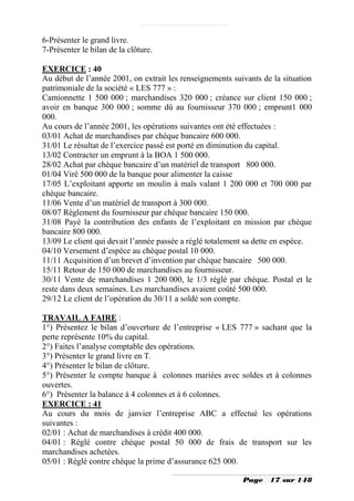 6-Présenter le grand livre.
7-Présenter le bilan de la clôture.

EXERCICE : 40
Au début de l’année 2001, on extrait les renseignements suivants de la situation
patrimoniale de la société « LES 777 » :
Camionnette 1 500 000 ; marchandises 320 000 ; créance sur client 150 000 ;
avoir en banque 300 000 ; somme dû au fournisseur 370 000 ; emprunt1 000
000.
Au cours de l’année 2001, les opérations suivantes ont été effectuées :
03/01 Achat de marchandises par chèque bancaire 600 000.
31/01 Le résultat de l’exercice passé est porté en diminution du capital.
13/02 Contracter un emprunt à la BOA 1 500 000.
28/02 Achat par chèque bancaire d’un matériel de transport 800 000.
01/04 Viré 500 000 de la banque pour alimenter la caisse
17/05 L’exploitant apporte un moulin à maïs valant 1 200 000 et 700 000 par
chèque bancaire.
11/06 Vente d’un matériel de transport à 300 000.
08/07 Règlement du fournisseur par chèque bancaire 150 000.
31/08 Payé la contribution des enfants de l’exploitant en mission par chèque
bancaire 800 000.
13/09 Le client qui devait l’année passée a réglé totalement sa dette en espèce.
04/10 Versement d’espèce au chèque postal 10 000.
11/11 Acquisition d’un brevet d’invention par chèque bancaire 500 000.
15/11 Retour de 150 000 de marchandises au fournisseur.
30/11 Vente de marchandises 1 200 000, le 1/3 réglé par chèque. Postal et le
reste dans deux semaines. Les marchandises avaient coûté 500 000.
29/12 Le client de l’opération du 30/11 a soldé son compte.

TRAVAIL A FAIRE :
1°) Présentez le bilan d’ouverture de l’entreprise « LES 777 » sachant que la
perte représente 10% du capital.
2°) Faites l’analyse comptable des opérations.
3°) Présenter le grand livre en T.
4°) Présenter le bilan de clôture.
5°) Présenter le compte banque à colonnes mariées avec soldes et à colonnes
ouvertes.
6°) Présenter la balance à 4 colonnes et à 6 colonnes.
EXERCICE : 41
Au cours du mois de janvier l’entreprise ABC a effectué les opérations
suivantes :
02/01 : Achat de marchandises à crédit 400 000.
04/01 : Réglé contre chèque postal 50 000 de frais de transport sur les
marchandises achetées.
05/01 : Réglé contre chèque la prime d’assurance 625 000.

                                                           Page    17 sur 148
 