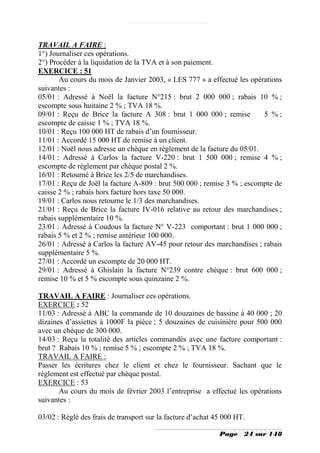 TRAVAIL A FAIRE :
1°) Journaliser ces opérations.
2°) Procéder à la liquidation de la TVA et à son paiement.
EXERCICE : 51
       Au cours du mois de Janvier 2003, « LES 777 » a effectué les opérations
suivantes :
05/01 : Adressé à Noël la facture N°215 : brut 2 000 000 ; rabais 10 % ;
escompte sous huitaine 2 % ; TVA 18 %.
09/01 : Reçu de Brice la facture A 308 : brut 1 000 000 ; remise         5 %;
escompte de caisse 1 % ; TVA 18 %.
10/01 : Reçu 100 000 HT de rabais d’un fournisseur.
11/01 : Accordé 15 000 HT de remise à un client.
12/01 : Noël nous adresse un chèque en règlement de la facture du 05/01.
14/01 : Adressé à Carlos la facture V-220 : brut 1 500 000 ; remise 4 % ;
escompte de règlement par chèque postal 2 %.
16/01 : Retourné à Brice les 2/5 de marchandises.
17/01 : Reçu de Joël la facture A-809 : brut 500 000 ; remise 3 % ; escompte de
caisse 2 % ; rabais hors facture hors taxe 50 000.
19/01 : Carlos nous retourne le 1/3 des marchandises.
21/01 : Reçu de Brice la facture IV-016 relative au retour des marchandises ;
rabais supplémentaire 10 %.
23/01 : Adressé à Coudous la facture N° V-223 comportant : brut 1 000 000 ;
rabais 5 % et 2 % ; remise antérieur 100 000.
26/01 : Adressé à Carlos la facture AV-45 pour retour des marchandises ; rabais
supplémentaire 5 %.
27/01 : Accordé un escompte de 20 000 HT.
29/01 : Adressé à Ghislain la facture N°239 contre chèque : brut 600 000 ;
remise 10 % et 5 % escompte sous quinzaine 2 %.

TRAVAIL A FAIRE : Journaliser ces opérations.
EXERCICE : 52
11/03 : Adressé à ABC la commande de 10 douzaines de bassine à 40 000 ; 20
dizaines d’assiettes à 1000F la pièce ; 5 douzaines de cuisinière pour 500 000
avec un chèque de 300 000.
14/03 : Reçu la totalité des articles commandés avec une facture comportant :
brut ? Rabais 10 % ; remise 5 % ; escompte 2 % ; TVA 18 %.
TRAVAIL A FAIRE :
Passer les écritures chez le client et chez le fournisseur. Sachant que le
règlement est effectué par chèque postal.
EXERCICE : 53
       Au cours du mois de février 2003 l’entreprise a effectué les opérations
suivantes :

03/02 : Réglé des frais de transport sur la facture d’achat 45 000 HT.

                                                             Page    24 sur 148
 