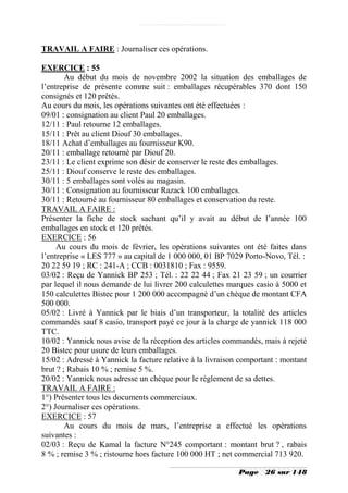 TRAVAIL A FAIRE : Journaliser ces opérations.

EXERCICE : 55
        Au début du mois de novembre 2002 la situation des emballages de
l’entreprise de présente comme suit : emballages récupérables 370 dont 150
consignés et 120 prêtés.
Au cours du mois, les opérations suivantes ont été effectuées :
09/01 : consignation au client Paul 20 emballages.
12/11 : Paul retourne 12 emballages.
15/11 : Prêt au client Diouf 30 emballages.
18/11 Achat d’emballages au fournisseur K90.
20/11 : emballage retourné par Diouf 20.
23/11 : Le client exprime son désir de conserver le reste des emballages.
25/11 : Diouf conserve le reste des emballages.
30/11 : 5 emballages sont volés au magasin.
30/11 : Consignation au fournisseur Razack 100 emballages.
30/11 : Retourné au fournisseur 80 emballages et conservation du reste.
TRAVAIL A FAIRE :
Présenter la fiche de stock sachant qu’il y avait au début de l’année 100
emballages en stock et 120 prêtés.
EXERCICE : 56
     Au cours du mois de février, les opérations suivantes ont été faites dans
l’entreprise « LES 777 » au capital de 1 000 000, 01 BP 7029 Porto-Novo, Tél. :
20 22 59 19 ; RC : 241-A ; CCB : 0031810 ; Fax : 9559.
03/02 : Reçu de Yannick BP 253 ; Tél. : 22 22 44 ; Fax 21 23 59 ; un courrier
par lequel il nous demande de lui livrer 200 calculettes marques casio à 5000 et
150 calculettes Bistec pour 1 200 000 accompagné d’un chèque de montant CFA
500 000.
05/02 : Livré à Yannick par le biais d’un transporteur, la totalité des articles
commandés sauf 8 casio, transport payé ce jour à la charge de yannick 118 000
TTC.
10/02 : Yannick nous avise de la réception des articles commandés, mais à rejeté
20 Bistec pour usure de leurs emballages.
15/02 : Adressé à Yannick la facture relative à la livraison comportant : montant
brut ? ; Rabais 10 % ; remise 5 %.
20/02 : Yannick nous adresse un chèque pour le règlement de sa dettes.
TRAVAIL A FAIRE :
1°) Présenter tous les documents commerciaux.
2°) Journaliser ces opérations.
EXERCICE : 57
        Au cours du mois de mars, l’entreprise a effectué les opérations
suivantes :
02/03 : Reçu de Kamal la facture N°245 comportant : montant brut ? , rabais
8 % ; remise 3 % ; ristourne hors facture 100 000 HT ; net commercial 713 920.

                                                            Page    26 sur 148
 