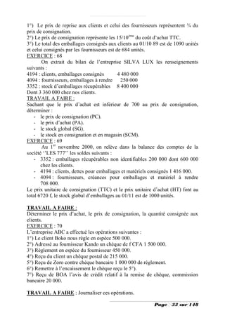 1°) Le prix de reprise aux clients et celui des fournisseurs représentent ¾ du
prix de consignation.
2°) Le prix de consignation représente les 15/10ème du coût d’achat TTC.
3°) Le total des emballages consignés aux clients au 01/10 89 est de 1090 unités
et celui consignés par les fournisseurs est de 684 unités.
EXERCICE : 68
       On extrait du bilan de l’entreprise SILVA LUX les renseignements
suivants :
4194 : clients, emballages consignés         4 480 000
4094 : fournisseurs, emballages à rendre 250 000
3352 : stock d’emballages récupérables 8 400 000
Dont 3 360 000 chez nos clients.
TRAVAIL A FAIRE :
Sachant que le prix d’achat est inférieur de 700 au prix de consignation,
déterminer :
    - le prix de consignation (PC).
    - le prix d’achat (PA).
    - le stock global (SG).
    - le stock en consignation et en magasin (SCM).
EXERCICE : 69
       Au 1er novembre 2000, on relève dans la balance des comptes de la
société ‘’LES 777’’ les soldes suivants :
    - 3352 : emballages récupérables non identifiables 200 000 dont 600 000
       chez les clients.
    - 4194 : clients, dettes pour emballages et matériels consignés 1 416 000.
    - 4094 : fournisseurs, créances pour emballages et matériel à rendre
       708 000.
Le prix unitaire de consignation (TTC) et le prix unitaire d’achat (HT) font au
total 6720 f, le stock global d’emballages au 01/11 est de 1000 unités.

TRAVAIL A FAIRE :
Déterminer le prix d’achat, le prix de consignation, la quantité consignée aux
clients.
EXERCICE : 70
L’entreprise ABC a effectué les opérations suivantes :
1°) Le client Boko nous règle en espèce 500 000.
2°) Adressé au fournisseur Kando un chèque de f CFA 1 500 000.
3°) Règlement en espèce du fournisseur 450 000.
4°) Reçu du client un chèque postal de 215 000.
5°) Reçu de Zoro contre chèque bancaire 1 000 000 de règlement.
6°) Remettre à l’encaissement le chèque reçu le 5°).
7°) Reçu de BOA l’avis de crédit relatif à la remise de chèque, commission
bancaire 20 000.

TRAVAIL A FAIRE : Journaliser ces opérations.

                                                           Page    33 sur 148
 